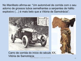 Carro de corrida do início do século XX,
Vitória de Samotrácia
No Manifesto afirma-se: “Um automóvel de corrida com o seu
adorno de grossos tubos semelhantes a serpentes de hálito
explosivo (…) é mais belo que a Vitória de Samotrácia”;
HCA, Módulo 9, Curso de Turismo 68
 