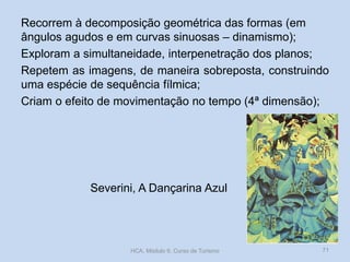 Severini, A Dançarina Azul
Recorrem à decomposição geométrica das formas (em
ângulos agudos e em curvas sinuosas – dinamismo);
Exploram a simultaneidade, interpenetração dos planos;
Repetem as imagens, de maneira sobreposta, construindo
uma espécie de sequência fílmica;
Criam o efeito de movimentação no tempo (4ª dimensão);
HCA, Módulo 9, Curso de Turismo 71
 