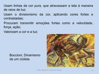 Boccioni, Dinamismo
de um ciclista
Usam linhas de cor pura, que atravessam a tela à maneira
de raios de luz;
Usam o divisionismo da cor, aplicando cores fortes e
contrastadas;
Procuram transmitir emoções fortes como a velocidade,
força, ação;
Valorizam a cor e a luz;
HCA, Módulo 9, Curso de Turismo 73
 