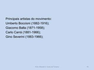 Principais artistas do movimento:
Umberto Boccioni (1882-1916);
Giacomo Balla (1871-1958);
Carlo Carrá (1881-1966);
Gino Severini (1883-1966);
HCA, Módulo 9, Curso de Turismo 79
 