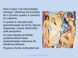 Para muitos “Les Demoiselles
d’Avigon” (Meninas de Avinhão)
foi o primeiro quadro a caminho
do cubismo;
O quadro é marcado pela
geometrização da forma, figuras
angulosas, corpos distorcidos
pela perspetiva;
As duas figuras da direita,
posteriormente foram
acrescentadas máscaras de
influência africana;
Figuras e fundo confundem-se;
HCA, Módulo 9, Curso de Turismo 8
 