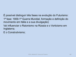 É possível distinguir três fases na evolução do Futurismo:
1ª fase: 1909-1ª Guerra Mundial, formação e definição do
movimento em Itália e a sua divulgação)
Vai influenciar o Raionismo na Rússia e o Vorticismo em
Inglaterra;
E o Construtivismo;
HCA, Módulo 9, Curso de Turismo 80/
 