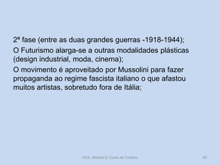 2ª fase (entre as duas grandes guerras -1918-1944);
O Futurismo alarga-se a outras modalidades plásticas
(design industrial, moda, cinema);
O movimento é aproveitado por Mussolini para fazer
propaganda ao regime fascista italiano o que afastou
muitos artistas, sobretudo fora de Itália;
HCA, Módulo 9, Curso de Turismo 85
 