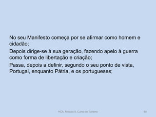 No seu Manifesto começa por se afirmar como homem e
cidadão;
Depois dirige-se à sua geração, fazendo apelo à guerra
como forma de libertação e criação;
Passa, depois a definir, segundo o seu ponto de vista,
Portugal, enquanto Pátria, e os portugueses;
HCA, Módulo 9, Curso de Turismo 89
 