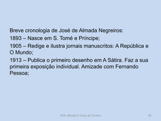 Breve cronologia de José de Almada Negreiros:
1893 – Nasce em S. Tomé e Príncipe;
1905 – Redige e ilustra jornais manuscritos: A República e
O Mundo;
1913 – Publica o primeiro desenho em A Sátira. Faz a sua
primeira exposição individual. Amizade com Fernando
Pessoa;
HCA, Módulo 9, Curso de Turismo 92
 