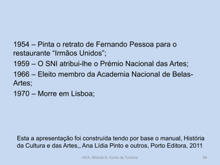 1954 – Pinta o retrato de Fernando Pessoa para o
restaurante “Irmãos Unidos”;
1959 – O SNI atribui-lhe o Prémio Nacional das Artes;
1966 – Eleito membro da Academia Nacional de Belas-
Artes;
1970 – Morre em Lisboa;
Esta a apresentação foi construída tendo por base o manual, História
da Cultura e das Artes,, Ana Lídia Pinto e outros, Porto Editora, 2011
HCA, Módulo 9, Curso de Turismo 98
 