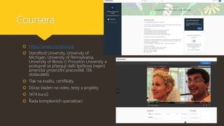 Coursera
 https://www.coursera.org
 Standford University, University of
Michigan, University of Pennsylvania,
University of Illinois či Princeton University a
postupně se připojují další špičková (nejen)
americká univerzitní pracoviště. 136
dodavatelů.
 Tlak na kvalitu, certifikáty.
 Důraz kladen na video, testy a projekty.
 1474 kurzů
 Řada komplexních specializací
 
