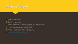 Khan Academy
 2006 Salman Khan
 Od ZŠ po universitu
 Základ je ve videu – dnes je jich přes 3500 na YouTube.
 Hodně matematiky a přírodních věd.
 Postupně testy, gamifikace a další prvky.
 http://www.khanacademy.org/
 