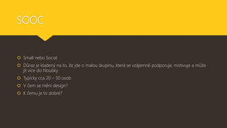 SOOC
 Small nebo Social
 Důraz je kladený na to, že jde o malou skupinu, která se vzájemně podporuje, motivuje a může
jít více do hloubky
 Typicky cca 20 – 50 osob
 V čem se mění design?
 K čemu je to dobré?
 