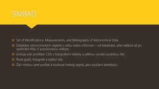 SIMBAD
 Set of Identifications, Measurements, and Bibliography of Astronomical Data.
 Databáze astronomických objektů s celou řadou informací – od lokalizace, přes velikost až po
spektrální třídu či pozorovanou velikost.
 Existuje zde prohlížeč CDS s fotografiemi oblohy a pěknou vizuální podobou dat.
 Řada grafů, fotografií a dalších dat.
 Žáci mohou sami počítat a studovat hvězdy stejně, jako současní astrofyzici.
 