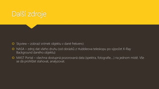 Další zdroje
 Skyview – zobrazí snímek objektu v dané frekvenci
 NASA – zdroj dat všeho druhu (od obrázků z Hubbleova teleskopu po výpočet X-Ray
Background daného objektu)
 MAST Portal – všechna dostupná pozorovaná data (spektra, fotografie,…) na jednom místě. Vše
se dá prohlížet stahovat, analyzovat.
 