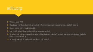 arXiv.org
 Vznik v roce 1991.
 Databáze volně dostupných preprintů z fyziky, matematiky, astronomie a dalších oborů.
 Každý měsíc tisíce nových článků.
 Lze v nich vyhledávat, stahovat je a pracovat s nimi.
 Ve výuce tak můžeme používat nejaktuálnější data a zároveň ukázat, jak vypadají výstupy fyzikální
či astronomické vědy.
 Je nutný předvýběr zajímavých a dostupných textů.
 