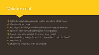 Wiki koncept
 Wikipedia: otevřená encyklopedie kvalitou srovnatelná s Britannicou
 Vlastní značkovací jazyk
 Klíčová je vazba mezi jednotlivými dokumenty ale i práce s metadaty
 Specifické řízení komunit včetně rozhodovacích procesů
 Kdokoli může editovat cokoli (to už dnes úplně neplatí)
 Aby to celé fungovalo, je třeba mít dobrá pravidla a hodně přispěvatelů
 MediaWiki aj.
 Studenti píší Wikipedii, Senioři píší Wikipedii
 