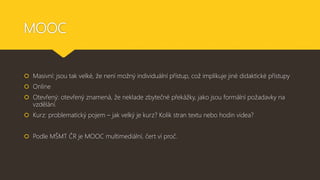 MOOC
 Masivní: jsou tak velké, že není možný individuální přístup, což implikuje jiné didaktické přístupy
 Online
 Otevřený: otevřený znamená, že neklade zbytečné překážky, jako jsou formální požadavky na
vzdělání.
 Kurz: problematický pojem – jak velký je kurz? Kolik stran textu nebo hodin videa?
 Podle MŠMT ČR je MOOC multimediální, čert ví proč.
 