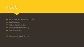 MOOC
 Velice malá míra dokončení (cca 5 %)
 Sociální exkluze
 Problematická motivace
 Nižší kvalita než běžné kurzy
 Jak standardizovat?
 Ale je to velký a zajímavý trh.
 