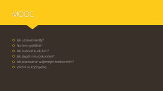MOOC
 Jak uznávat kredity?
 Na čem vydělávat?
 Jak budovat kurikulum?
 Jak zlepšit míru dokončení?
 Jak pracovat se vzájemným hodnocením?
 Všichni se kopírujeme….
 