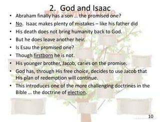 2. God and Isaac
10
• Abraham finally has a son … the promised one?
• No. Isaac makes plenty of mistakes – like his father did
• His death does not bring humanity back to God.
• But he does leave another heir.
• Is Esau the promised one?
• Though firstborn he is not.
• His younger brother, Jacob, caries on the promise.
• God has, through His free choice, decides to use Jacob that
His plan of redemption will continue.
• This introduces one of the more challenging doctrines in the
Bible … the doctrine of election.
 