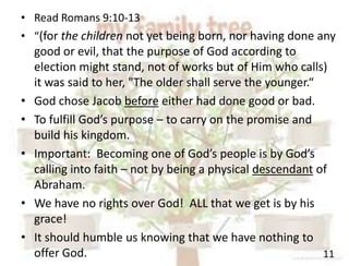 11
• Read Romans 9:10-13
• “(for the children not yet being born, nor having done any
good or evil, that the purpose of God according to
election might stand, not of works but of Him who calls)
it was said to her, "The older shall serve the younger.“
• God chose Jacob before either had done good or bad.
• To fulfill God’s purpose – to carry on the promise and
build his kingdom.
• Important: Becoming one of God’s people is by God’s
calling into faith – not by being a physical descendant of
Abraham.
• We have no rights over God! ALL that we get is by his
grace!
• It should humble us knowing that we have nothing to
offer God.
 