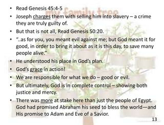 13
• Read Genesis 45:4-5
• Joseph charges them with selling him into slavery – a crime
they are truly guilty of.
• But that is not all, Read Genesis 50:20.
• “..as for you, you meant evil against me; but God meant it for
good, in order to bring it about as it is this day, to save many
people alive.”
• He understood his place in God’s plan.
• God’s grace in action!
• We are responsible for what we do – good or evil.
• But ultimately, God is in complete control – showing both
justice and mercy.
• There was more at stake here than just the people of Egypt.
God had promised Abraham his seed to bless the world—and
His promise to Adam and Eve of a Savior.
 