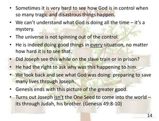 14
• Sometimes it is very hard to see how God is in control when
so many tragic and disastrous things happen.
• We can’t understand what God is doing all the time – it’s a
mystery.
• The universe is not spinning out of the control.
• He is indeed doing good things in every situation, no matter
how hard it is to see that.
• Did Joseph see this while on the slave train or in prison?
• He had the right to ask why was this happening to him.
• We look back and see what God was doing: preparing to save
many lives through Joseph.
• Genesis ends with this picture of the greater good.
• Turns out Joseph isn’t the One Seed to come into the world –
its through Judah, his brother. (Genesis 49:8-10)
 