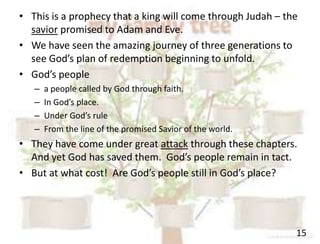 15
• This is a prophecy that a king will come through Judah – the
savior promised to Adam and Eve.
• We have seen the amazing journey of three generations to
see God’s plan of redemption beginning to unfold.
• God’s people
– a people called by God through faith.
– In God’s place.
– Under God’s rule
– From the line of the promised Savior of the world.
• They have come under great attack through these chapters.
And yet God has saved them. God’s people remain in tact.
• But at what cost! Are God’s people still in God’s place?
 
