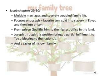 4
• Jacob chapters 29-50:
– Multiple marriages and severely troubled family life.
– Focuses on Joseph – favorite son, sold into slavery in Egypt
and then into prison.
– From prison God lifts him to the highest office in the land.
– Joseph through this position brings a partial fulfillment to
“be a blessing to the nations”.
– And a savior of his own family.
 
