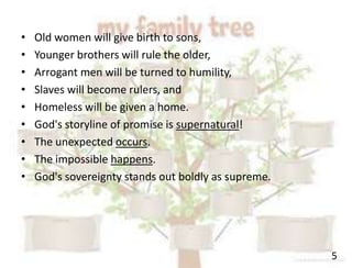 5
• Old women will give birth to sons,
• Younger brothers will rule the older,
• Arrogant men will be turned to humility,
• Slaves will become rulers, and
• Homeless will be given a home.
• God's storyline of promise is supernatural!
• The unexpected occurs.
• The impossible happens.
• God's sovereignty stands out boldly as supreme.
 