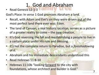 1. God and Abraham
7
• Read Genesis 12:1-3
God’s Place: In verse 1 God promises Abraham a land.
• Recall, with Adam and Eve’s sin they were driven out of the
most perfect land there ever was: Eden.
• The land of Canaan, a real historic location, serves as a picture
of a greater reality to come – the new creation.
• It’s God reversing the fall and reestablishing a people to live in
a certain place under His rule and blessing.
• It’s not the complete return to Paradise, but a foreshadowing
of it.
• Abraham and his immediate descendants understood this
• Read Hebrews 11:8-10
• Hebrews 11:10b “looking forward to the city with
foundations, whose architect and builder is God.”
 