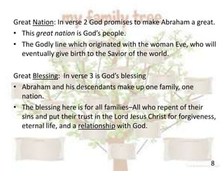 8
Great Nation: In verse 2 God promises to make Abraham a great.
• This great nation is God’s people.
• The Godly line which originated with the woman Eve, who will
eventually give birth to the Savior of the world.
Great Blessing: In verse 3 is God’s blessing
• Abraham and his descendants make up one family, one
nation.
• The blessing here is for all families–All who repent of their
sins and put their trust in the Lord Jesus Christ for forgiveness,
eternal life, and a relationship with God.
 