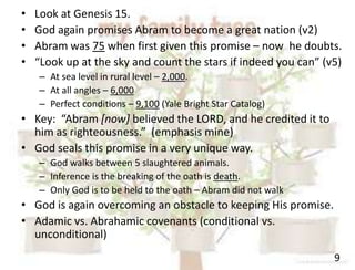 9
• Look at Genesis 15.
• God again promises Abram to become a great nation (v2)
• Abram was 75 when first given this promise – now he doubts.
• “Look up at the sky and count the stars if indeed you can” (v5)
– At sea level in rural level – 2,000.
– At all angles – 6,000
– Perfect conditions – 9,100 (Yale Bright Star Catalog)
• Key: “Abram [now] believed the LORD, and he credited it to
him as righteousness.” (emphasis mine)
• God seals this promise in a very unique way.
– God walks between 5 slaughtered animals.
– Inference is the breaking of the oath is death.
– Only God is to be held to the oath – Abram did not walk
• God is again overcoming an obstacle to keeping His promise.
• Adamic vs. Abrahamic covenants (conditional vs.
unconditional)
 