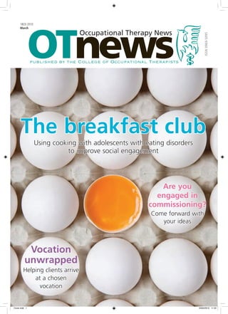 OTnews
     18(3) 2010
     March
                                 Occupational Therapy News




                                                                             ISSN 0969-5095
               published by the College of Occupational Therapists




      The breakfast club
                  Using cooking with adolescents with eating disorders
                             to improve social engagement




                                                          Are you
                                                         engaged in
                                                       commissioning?
                                                        Come forward with
                                                           your ideas



          Vocation
         unwrapped
        Helping clients arrive
            at a chosen
              vocation


Cover.indd 1                                                             23/02/2010 11:20
 