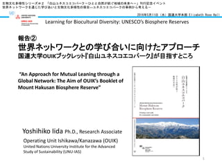 Yoshihiko Iida Ph.D., Research Associate
Operating Unit Ishikawa/Kanazawa (OUIK)
United Nations University Institute for the Advanced
Study of Sustainability (UNU-IAS)
生物文化多様性シリーズ＃２ 「白山ユネスコエコパーク－ひとと自然が紡ぐ地域の未来へ－」刊行記念イベント
世界ネットワークを通じた学びあいと生物文化多様性の保全―ユネスコエコパークの事例から考える－
2016年5月11日（水）国連大学本部 Elizabeth Rose Hall
報告②
世界ネットワークとの学び合いに向けたアプローチ
国連大学OUIKブックレット『白山ユネスコエコパーク』が目指すところ
Learning for Biocultural Diversity: UNESCO’s Biosphere Reserves
“An Approach for Mutual Leaning through a
Global Network: The Aim of OUIK’s Booklet of
Mount Hakusan Biosphere Reserve”
1
 