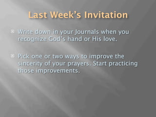 Last Week’s Invitation
   Write down in your Journals when you
    recognize God’s hand or His love.

   Pick one or two ways to improve the
    sincerity of your prayers. Start practicing
    those improvements.
 