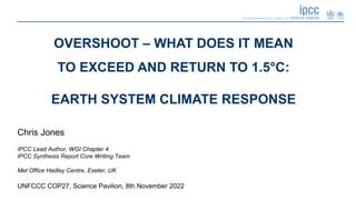 Chris Jones
IPCC Lead Author, WGI Chapter 4
IPCC Synthesis Report Core Writing Team
Met Office Hadley Centre, Exeter, UK
UNFCCC COP27, Science Pavilion, 8th November 2022
OVERSHOOT – WHAT DOES IT MEAN
TO EXCEED AND RETURN TO 1.5°C:
EARTH SYSTEM CLIMATE RESPONSE
 
