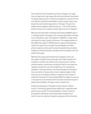 The second trend is the strengthening of financial linkages in the region.
Asia, as a region with a high savings rate and rising investment requirements
for capacity expansion and in infrastructure development, would benefit from
more effective and efficient intermediation of Asia’s sizeable surplus funds
towards the vast investment opportunities in the region. The gains from
greater financial integration will be far-reaching – it will not only enhance
growth, but also act as a catalyst for deeper regional economic integration.
Within Asia, the Association of Southeast Asian Nations (ASEAN) region is
in a strategic position to leverage on the increasing opportunities emanating
from the Asia-Pacific region. The integration of ASEAN as a single market
will enhance the region’s growth and dynamism. The sizeable population of
about 600 million people in ASEAN presents a large and fast-expanding
market. The region’s focus on greater financial integration will further
enhance regional economic growth and promote greater financial stability.
Initiatives are already underway to strengthen financial integration within the
broader Asian region.
Meanwhile, the ongoing international financial regulatory reforms will
also redefine the global financial landscape, with broader implications for
competition, innovation and overall economic activity. A clear consensus
has been reached in several areas, including the need for more responsive
regulatory frameworks to risks, the strengthening of risk management
capabilities in financial institutions, and enhancing supervisory oversight of
financial institutions. However, there remains substantial debate in other
areas, such as on the degree of balance of regulation and the design of
institutional frameworks for financial stability. Whilst the degree of consensus
on the spectrum of recommended reforms has been mixed, the end goal of
greater financial stability in the region remains a shared vision.
Another key development is the greater role and relevance of Islamic
finance in contributing to global financial stability and in supporting overall
global economic growth. The internationalisation of Islamic finance can
be expected to significantly increase following the strengthening of
Islamic finance as a viable and competitive component of the international
 
