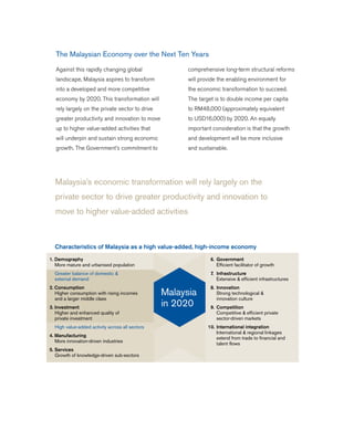 Malaysia’s economic transformation will rely largely on the
private sector to drive greater productivity and innovation to
move to higher value-added activities
The Malaysian Economy over the Next Ten Years
Against this rapidly changing global
landscape, Malaysia aspires to transform
into a developed and more competitive
economy by 2020. This transformation will
rely largely on the private sector to drive
greater productivity and innovation to move
up to higher value-added activities that
will underpin and sustain strong economic
growth. The Government’s commitment to
comprehensive long-term structural reforms
will provide the enabling environment for
the economic transformation to succeed.
The target is to double income per capita
to RM48,000 (approximately equivalent
to USD16,000) by 2020. An equally
important consideration is that the growth
and development will be more inclusive
and sustainable.
1. Demography
More mature and urbanised population
Greater balance of domestic &
external demand
2. Consumption
Higher consumption with rising incomes
and a larger middle class
3. Investment
Higher and enhanced quality of
private investment
High value-added activity across all sectors
4. Manufacturing
More innovation-driven industries
5. Services
Growth of knowledge-driven sub-sectors
6. Government
Efficient facilitator of growth
7. Infrastructure
Extensive & efficient infrastructures
8. Innovation
Strong technological &
innovation culture
9. Competition
Competitive & efficient private
sector-driven markets
10. International integration
International & regional linkages
extend from trade to financial and
talent flows
Malaysia
in 2020
Characteristics of Malaysia as a high value-added, high-income economy
 