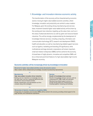 1. Knowledge- and innovation-intensive economic activity
	 The transformation of the economy will be characterised by economic
sectors moving to higher value-added economic activities, where
knowledge, innovation and productivity are central to value creation.
For Malaysia, given the existing strong manufacturing and services
base, movement towards higher value-added activity will be driven by
the existing and new industries migrating up the value chain, such as in
the areas of advanced electronics as well as green and resource-based
industries. This will be strongly complemented by the development of
knowledge-intensive services, including computing, information and
communication technology (ICT), research and development (R&D),
health and education, as well as manufacturing-related support services
such as logistics, marketing and branding. Of significance, while
multinational and large domestic corporations will remain important,
small and medium enterprises (SMEs) will be central to the economy.
A broad base of highly dynamic, innovative and competitive SMEs will
be a critical and prominent feature of a high value-added, high-income
Malaysian economy.
Economic activities will be increasingly driven by knowledge & innovation
Movement to higher value-added activities across all economic sectors
Value creation will be underpinned by knowledge, innovation & productivity improvements
Strong base of dynamic, innovative & competitive SMEs
A large base of competitive and innovative SMEs will be central to the economy, providing critical support to the
large domestic and multinational corporations
Manufacturing
High value-added, innovation-driven industries
• Existing and new industries to increasingly move up
the value chain, such as in advanced electronics and
downstream resource-based activities
• Greater sophistication and specialisation as firms
compete using niche strategies
Services
Growth of knowledge-driven services
• Growth of knowledge-intensive services, such as
computing & ICT, R&D, health and education
• Manufacturing-related support services to
provide strong support for industrial growth,
including logistics, marketing and branding
18|19GLOBALANDDOMESTICLANDSCAPE
 
