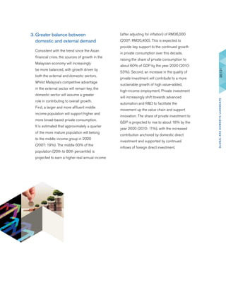 3.	Greater balance between
domestic and external demand
	 Consistent with the trend since the Asian
financial crisis, the sources of growth in the
Malaysian economy will increasingly
be more balanced, with growth driven by
both the external and domestic sectors.
Whilst Malaysia’s competitive advantage
in the external sector will remain key, the
domestic sector will assume a greater
role in contributing to overall growth.
First, a larger and more affluent middle
income population will support higher and
more broad-based private consumption.
It is estimated that approximately a quarter
of the more mature population will belong
to the middle income group in 2020
(2007: 19%). The middle 60% of the
population (20th to 80th percentile) is
projected to earn a higher real annual income
(after adjusting for inflation) of RM36,000
(2007: RM20,400). This is expected to
provide key support to the continued growth
in private consumption over this decade,
raising the share of private consumption to
about 60% of GDP by the year 2020 (2010:
53%). Second, an increase in the quality of
private investment will contribute to a more
sustainable growth of high value-added,
high-income employment. Private investment
will increasingly shift towards advanced
automation and R&D to facilitate the
movement up the value chain and support
innovation. The share of private investment to
GDP is projected to rise to about 18% by the
year 2020 (2010: 11%), with the increased
contribution anchored by domestic direct
investment and supported by continued
inflows of foreign direct investment.
20|21GLOBALANDDOMESTICLANDSCAPE
 