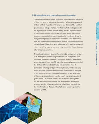 4.	Greater global and regional economic integration
	 Given that the domestic market in Malaysia is relatively small, the growth
of firms – in terms of both size and strength – will increasingly depend
on their ability to integrate with the region and the rest of the world for
greater access to larger markets. For Malaysia, further integration with
the region and the broader global economy will be a key characteristic
of the transition towards becoming a high value-added, high-income
economy. In particular, the recent rising trend of investment abroad by
Malaysian companies can be expected to continue. Over the medium
term, this will bring increased benefits in terms of new opportunities and
markets. Indeed, Malaysia is expected to have an increasingly important
role in intensifying regional economic integration within Asia and across
other emerging economies.
	 The Malaysian economy is currently positioned at an important juncture
of its development, and the progress forward can be expected to be
confronted with many challenges. Throughout Malaysia’s development
across the span of more than 50 years, the economy has demonstrated
the ability and flexibility to continually evolve into new areas of
comparative advantage and growth. Going forward, with the prevailing
sound economic fundamentals and resilient financial sector, Malaysia
is well positioned with the necessary foundations to take advantage
of the emerging opportunities from the rapidly changing regional and
global trends. The financial sector in this Blueprint is envisaged to
not only make progress in tandem with developments shaping the
economy, but also to have a greater role in facilitating and catalysing
the transformation of Malaysia into a high value-added, high-income
economy by 2020.
22|23GLOBALANDDOMESTICLANDSCAPE
 