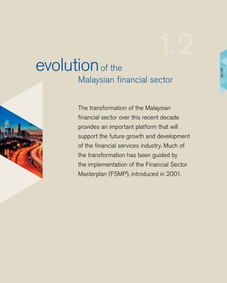 The transformation of the Malaysian
ﬁnancial sector over this recent decade
provides an important platform that will
support the future growth and development
of the ﬁnancial services industry. Much of
the transformation has been guided by
the implementation of the Financial Sector
Masterplan (FSMP), introduced in 2001.
evolutionof the
Malaysian ﬁnancial sector
24|25
 