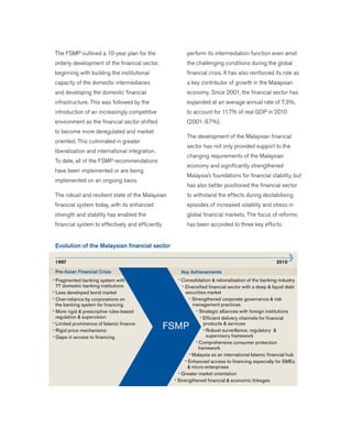 The FSMP outlined a 10-year plan for the
orderly development of the financial sector,
beginning with building the institutional
capacity of the domestic intermediaries
and developing the domestic financial
infrastructure. This was followed by the
introduction of an increasingly competitive
environment as the financial sector shifted
to become more deregulated and market
oriented. This culminated in greater
liberalisation and international integration.
To date, all of the FSMP recommendations
have been implemented or are being
implemented on an ongoing basis.
The robust and resilient state of the Malaysian
financial system today, with its enhanced
strength and stability has enabled the
financial system to effectively and efficiently
perform its intermediation function even amid
the challenging conditions during the global
financial crisis. It has also reinforced its role as
a key contributor of growth in the Malaysian
economy. Since 2001, the financial sector has
expanded at an average annual rate of 7.3%,
to account for 11.7% of real GDP in 2010
(2001: 9.7%).
The development of the Malaysian financial
sector has not only provided support to the
changing requirements of the Malaysian
economy and significantly strengthened
Malaysia’s foundations for financial stability, but
has also better positioned the financial sector
to withstand the effects during destabilising
episodes of increased volatility and stress in
global financial markets. The focus of reforms
has been accorded to three key efforts:
Evolution of the Malaysian financial sector
20101997
Key AchievementsPre-Asian Financial Crisis
• Fragmented banking system with
77 domestic banking institutions
• Less developed bond market
• Over-reliance by corporations on
the banking system for financing
• More rigid & prescriptive rules-based
regulation & supervision
• Limited prominence of Islamic finance
• Rigid price mechanisms
• Gaps in access to financing
• Consolidation & rationalisation of the banking industry
• Diversified financial sector with a deep & liquid debt
securities market
• Strengthened corporate governance & risk
management practices
• Strategic alliances with foreign institutions
• Efficient delivery channels for financial
products & services
• Robust surveillance, regulatory &
supervisory framework
• Comprehensive consumer protection
framework
• Malaysia as an international Islamic financial hub
• Enhanced access to financing especially for SMEs
& micro-enterprises
• Greater market orientation
• Strengthened financial & economic linkages
FSMP
 