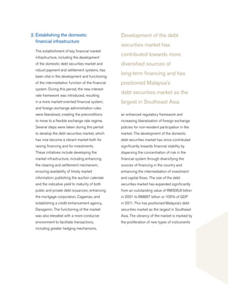 Development of the debt
securities market has
contributed towards more
diversified sources of
long-term financing and has
positioned Malaysia’s
debt securities market as the
largest in Southeast Asia
2.	Establishing the domestic
	 financial infrastructure
	 The establishment of key financial market
infrastructure, including the development
of the domestic debt securities market and
robust payment and settlement systems, has
been vital in the development and functioning
of the intermediation function of the financial
system. During this period, the new interest
rate framework was introduced, resulting
in a more market-oriented financial system;
and foreign exchange administration rules
were liberalised, creating the preconditions
to move to a flexible exchange rate regime.
Several steps were taken during this period
to develop the debt securities market, which
has now become a vibrant market both for
raising financing and for investments.
These initiatives include developing the
market infrastructure, including enhancing
the clearing and settlement mechanism;
ensuring availability of timely market
information; publishing the auction calendar
and the indicative yield to maturity of both
public and private debt issuances; enhancing
the mortgage corporation, Cagamas; and
establishing a credit enhancement agency,
Danajamin. The functioning of the market
was also elevated with a more conducive
environment to facilitate transactions,
including greater hedging mechanisms,
an enhanced regulatory framework and
increasing liberalisation of foreign exchange
policies for non-resident participation in the
market. The development of the domestic
debt securities market has since contributed
significantly towards financial stability by
dispersing the concentration of risk in the
financial system through diversifying the
sources of financing in the country and
enhancing the intermediation of investment
and capital flows. The size of the debt
securities market has expanded significantly
from an outstanding value of RM306.8 billion
in 2001 to RM867 billion or 105% of GDP
in 2011. This has positioned Malaysia’s debt
securities market as the largest in Southeast
Asia. The vibrancy of the market is marked by
the proliferation of new types of instruments
 