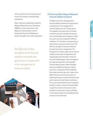 The Bank has further
strengthened its financial
stability framework and
governance arrangements
in the management of
financial stability
3.	Enhancing Bank Negara Malaysia’s
financial stability framework
	 The Bank has further strengthened its
financial stability framework and governance
arrangements in the management of
financial stability over the 10-year period.
The regulation and supervision of financial
institutions during this decade has become
more risk-focused and pre-emptive to reflect
the nature, size and complexity of different
institutions. This has been accompanied by a
significantly more pronounced focus for the
effective oversight of financial institutions
by boards and senior management. The
management of system-wide risks to financial
stability has also been strengthened, with
improved data and information, enhanced
tools and methodologies, closer inter-agency
and regional cooperation, and expanded
financial stability powers. Within the Bank,
clear accountability and decision-making
structures, including the Financial Stability
Committee have also been put in place since
2004. Particular focus has been given to
improving the rigour of stress tests performed
by the supervisors and financial institutions.
This has ensured that the financial institutions
build and maintain sufficient financial buffers
in good times that can be drawn on under
conditions of stress. As a result, confidence
in the financial system has strengthened and
continues to be preserved.
with varying tenures and a wide group of
issuers and investors including foreign
corporations.
	 Other institutions established include the
Malaysia Deposit Insurance Corporation
(PIDM) as a vital infrastructure in the
Malaysian financial system, and the
Cooperative Commission Malaysia to
provide oversight to the credit cooperatives.
28|29EVOLUTIONOFTHEMALAYSIANFINANCIALSECTOR
 