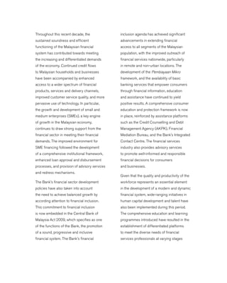 Throughout this recent decade, the
sustained soundness and efficient
functioning of the Malaysian financial
system has contributed towards meeting
the increasing and differentiated demands
of the economy. Continued credit flows
to Malaysian households and businesses
have been accompanied by enhanced
access to a wider spectrum of financial
products, services and delivery channels,
improved customer service quality, and more
pervasive use of technology. In particular,
the growth and development of small and
medium enterprises (SMEs), a key engine
of growth in the Malaysian economy,
continues to draw strong support from the
financial sector in meeting their financial
demands. The improved environment for
SME financing followed the development
of a comprehensive institutional framework,
enhanced loan approval and disbursement
processes, and provision of advisory services
and redress mechanisms.
	 The Bank’s financial sector development
policies have also taken into account
the need to achieve balanced growth by
according attention to financial inclusion.
This commitment to financial inclusion
is now embedded in the Central Bank of
Malaysia Act 2009, which specifies as one
of the functions of the Bank, the promotion
of a sound, progressive and inclusive
financial system. The Bank’s financial
inclusion agenda has achieved significant
advancements in extending financial
access to all segments of the Malaysian
population, with the improved outreach of
financial services nationwide, particularly
in remote and non-urban locations. The
development of the Pembiayaan Mikro
framework, and the availability of basic
banking services that empower consumers
through financial information, education
and assistance have continued to yield
positive results. A comprehensive consumer
education and protection framework is now
in place, reinforced by assistance platforms
such as the Credit Counselling and Debt
Management Agency (AKPK), Financial
Mediation Bureau, and the Bank’s Integrated
Contact Centre. The financial services
industry also provides advisory services
to promote well-informed and responsible
financial decisions for consumers
and businesses.
	 Given that the quality and productivity of the
workforce represents an essential element
in the development of a modern and dynamic
financial system, wide-ranging initiatives in
human capital development and talent have
also been implemented during this period.
The comprehensive education and learning
programmes introduced have resulted in the
establishment of differentiated platforms
to meet the diverse needs of financial
services professionals at varying stages
 