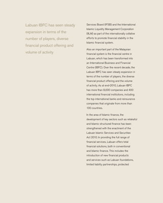 Services Board (IFSB) and the International
Islamic Liquidity Management Corporation
(IILM) as part of the internationally collative
efforts to promote financial stability in the
Islamic financial system.
	 Also an important part of the Malaysian
financial system is the financial centre in
Labuan, which has been transformed into
an International Business and Financial
Centre (IBFC). Over the recent decade, the
Labuan IBFC has seen steady expansion in
terms of the number of players, the diverse
financial product offering and the volume
of activity. As at end-2010, Labuan IBFC
has more than 8,000 companies and 400
international financial institutions, including
the top international banks and reinsurance
companies that originate from more than
100 countries.
	 In the area of Islamic finance, the
development of key sectors such as retakaful
and Islamic structured finance has been
strengthened with the enactment of the
Labuan Islamic Services and Securities
Act 2010. In providing the full range of
financial services, Labuan offers total
financial solutions, both in conventional
and Islamic finance. This includes the
introduction of new financial products
and services such as Labuan foundations,
limited liability partnerships, protected
Labuan IBFC has seen steady
expansion in terms of the
number of players, diverse
financial product offering and
volume of activity
 