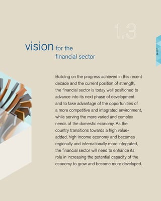 Building on the progress achieved in this recent
decade and the current position of strength,
the financial sector is today well positioned to
advance into its next phase of development
and to take advantage of the opportunities of
a more competitive and integrated environment,
while serving the more varied and complex
needs of the domestic economy. As the
country transitions towards a high value-
added, high-income economy and becomes
regionally and internationally more integrated,
the financial sector will need to enhance its
role in increasing the potential capacity of the
economy to grow and become more developed.
visionfor the
	 financial sector
36|37
 