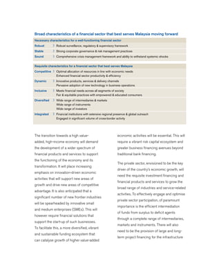 The transition towards a high value-
added, high-income economy will demand
the development of a wider spectrum of
financial products and services to support
the functioning of the economy and its
transformation. It will place increasing
emphasis on innovation-driven economic
activities that will support new areas of
growth and drive new areas of competitive
advantage. It is also anticipated that a
significant number of new frontier industries
will be spearheaded by innovative small
and medium enterprises (SMEs). This will
however require financial solutions that
support the start-up of such businesses.
To facilitate this, a more diversified, vibrant
and sustainable funding ecosystem that
can catalyse growth of higher value-added
economic activities will be essential. This will
require a vibrant risk capital ecosystem and
greater business financing avenues beyond
traditional bank financing.
The private sector, envisioned to be the key
driver of the country’s economic growth, will
need the requisite investment financing and
financial products and services to grow the
broad range of industries and service-related
activities. To effectively engage and optimise
private sector participation, of paramount
importance is the efficient intermediation
of funds from surplus to deficit agents
through a complete range of intermediaries,
markets and instruments. There will also
need to be the provision of large and long-
term project financing for the infrastructure
Broad characteristics of a financial sector that best serves Malaysia moving forward
Necessary characteristics for a well-functioning financial sector
Robust Robust surveillance, regulatory & supervisory framework
Stable Strong corporate governance & risk management practices
Sound Comprehensive crisis management framework and ability to withstand systemic shocks
Requisite characteristics for a financial sector that best serves Malaysia
Competitive Optimal allocation of resources in line with economic needs
Enhanced financial sector productivity & efficiency
Dynamic Innovative products, services & delivery channels
Pervasive adoption of new technology in business operations
Inclusive Meets financial needs across all segments of society
Fair & equitable practices with empowered & educated consumers
Diversified Wide range of intermediaries & markets
Wide range of instruments
Wide range of investors
Integrated Financial institutions with extensive regional presence & global outreach
Engaged in significant volume of cross-border activity
 