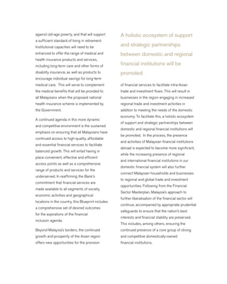 against old-age poverty, and that will support
a sufficient standard of living in retirement.
Institutional capacities will need to be
enhanced to offer the range of medical and
health insurance products and services,
including long-term care and other forms of
disability insurance, as well as products to
encourage individual savings for long-term
medical care. This will serve to complement
the medical benefits that will be provided to
all Malaysians when the proposed national
health insurance scheme is implemented by
the Government.
A continued agenda in this more dynamic
and competitive environment is the sustained
emphasis on ensuring that all Malaysians have
continued access to high-quality, affordable
and essential financial services to facilitate
balanced growth. This will entail having in
place convenient, effective and efficient
access points as well as a comprehensive
range of products and services for the
underserved. In reaffirming the Bank’s
commitment that financial services are
made available to all segments of society,
economic activities and geographical
locations in the country, this Blueprint includes
a comprehensive set of desired outcomes
for the aspirations of the financial
inclusion agenda.
Beyond Malaysia’s borders, the continued
growth and prosperity of the Asian region
offers new opportunities for the provision
of financial services to facilitate intra-Asian
trade and investment flows. This will result in
businesses in the region engaging in increased
regional trade and investment activities in
addition to meeting the needs of the domestic
economy. To facilitate this, a holistic ecosystem
of support and strategic partnerships between
domestic and regional financial institutions will
be promoted. In the process, the presence
and activities of Malaysian financial institutions
abroad is expected to become more significant,
while the increasing presence of regional
and international financial institutions in our
domestic financial system will also further
connect Malaysian households and businesses
to regional and global trade and investment
opportunities. Following from the Financial
Sector Masterplan, Malaysia’s approach to
further liberalisation of the financial sector will
continue, accompanied by appropriate prudential
safeguards to ensure that the nation’s best
interests and financial stability are preserved.
This includes, among others, ensuring the
continued presence of a core group of strong
and competitive domestically-owned
financial institutions.
A holistic ecosystem of support
and strategic partnerships
between domestic and regional
financial institutions will be
promoted
 