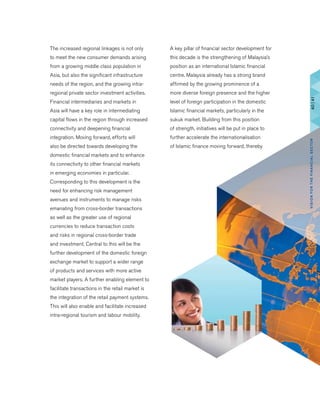 The increased regional linkages is not only
to meet the new consumer demands arising
from a growing middle class population in
Asia, but also the significant infrastructure
needs of the region, and the growing intra-
regional private sector investment activities.
Financial intermediaries and markets in
Asia will have a key role in intermediating
capital flows in the region through increased
connectivity and deepening financial
integration. Moving forward, efforts will
also be directed towards developing the
domestic financial markets and to enhance
its connectivity to other financial markets
in emerging economies in particular.
Corresponding to this development is the
need for enhancing risk management
avenues and instruments to manage risks
emanating from cross-border transactions
as well as the greater use of regional
currencies to reduce transaction costs
and risks in regional cross-border trade
and investment. Central to this will be the
further development of the domestic foreign
exchange market to support a wider range
of products and services with more active
market players. A further enabling element to
facilitate transactions in the retail market is
the integration of the retail payment systems.
This will also enable and facilitate increased
intra-regional tourism and labour mobility.
A key pillar of financial sector development for
this decade is the strengthening of Malaysia’s
position as an international Islamic financial
centre. Malaysia already has a strong brand
affirmed by the growing prominence of a
more diverse foreign presence and the higher
level of foreign participation in the domestic
Islamic financial markets, particularly in the
sukuk market. Building from this position
of strength, initiatives will be put in place to
further accelerate the internationalisation
of Islamic finance moving forward, thereby
40|41VISIONFORTHEFINANCIALSECTOR
 