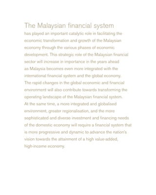 The Malaysian financial system
has played an important catalytic role in facilitating the
economic transformation and growth of the Malaysian
economy through the various phases of economic
development. This strategic role of the Malaysian financial
sector will increase in importance in the years ahead
as Malaysia becomes even more integrated with the
international financial system and the global economy.
The rapid changes in the global economic and financial
environment will also contribute towards transforming the
operating landscape of the Malaysian financial system.
At the same time, a more integrated and globalised
environment, greater regionalisation, and the more
sophisticated and diverse investment and financing needs
of the domestic economy will require a financial system that
is more progressive and dynamic to advance the nation’s
vision towards the attainment of a high value-added,
high-income economy.
 